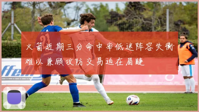 火箭近期三分命中率低迷阵容失衡难以兼顾攻防交易迫在眉睫