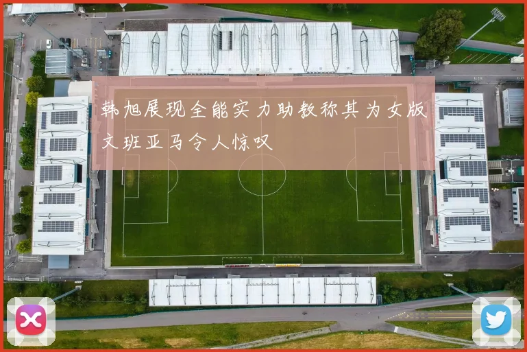 韩旭展现全能实力助教称其为女版文班亚马令人惊叹