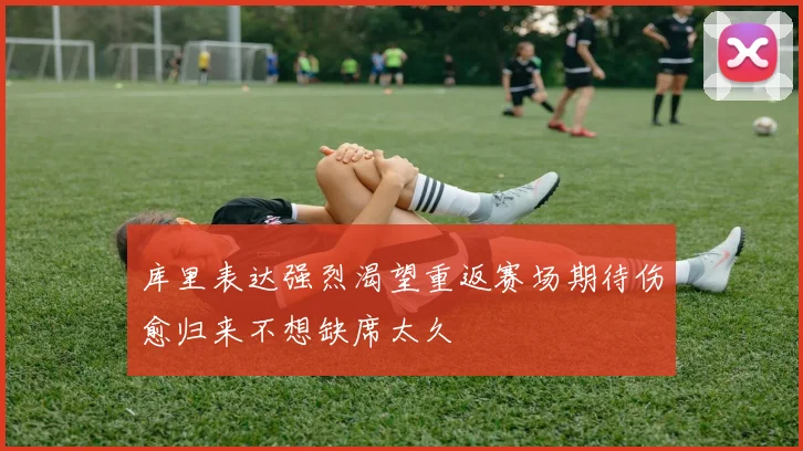 库里表达强烈渴望重返赛场期待伤愈归来不想缺席太久