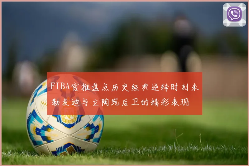 FIBA官推盘点历史经典逆转时刻米勒麦迪与立陶宛后卫的精彩表现
