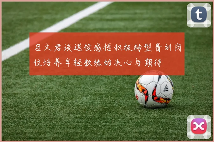 吕文君谈退役感悟积极转型青训岗位培养年轻教练的决心与期待