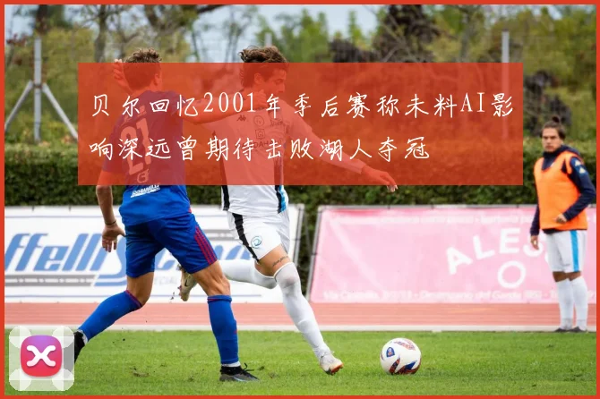 贝尔回忆2001年季后赛称未料AI影响深远曾期待击败湖人夺冠