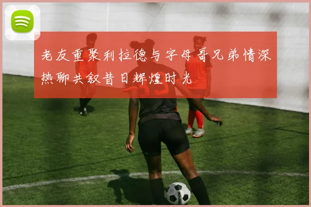 老友重聚利拉德与字母哥兄弟情深热聊共叙昔日辉煌时光
