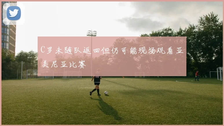 C罗未随队返回但仍可能现场观看亚美尼亚比赛