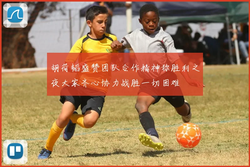 胡荷韬盛赞团队合作精神称胜利之夜大家齐心协力战胜一切困难