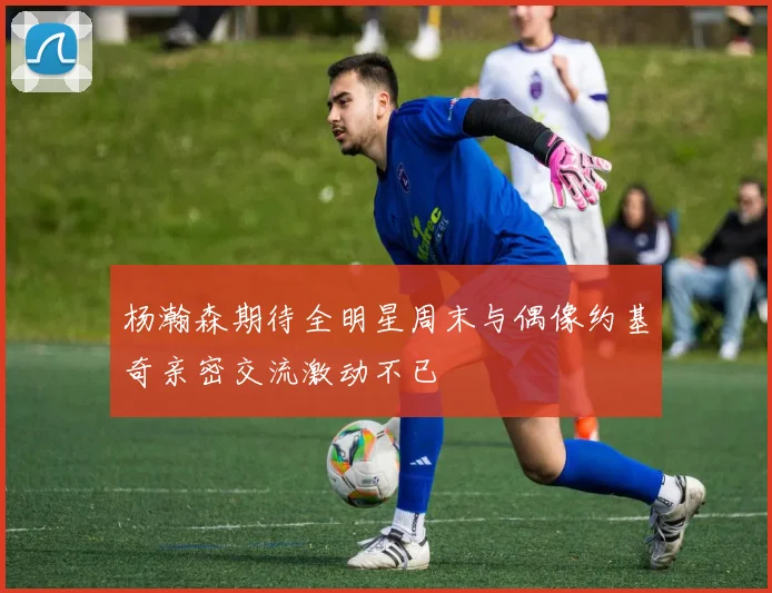 杨瀚森期待全明星周末与偶像约基奇亲密交流激动不已