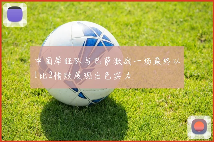 中国犀旺队与巴萨激战一场最终以1比2惜败展现出色实力