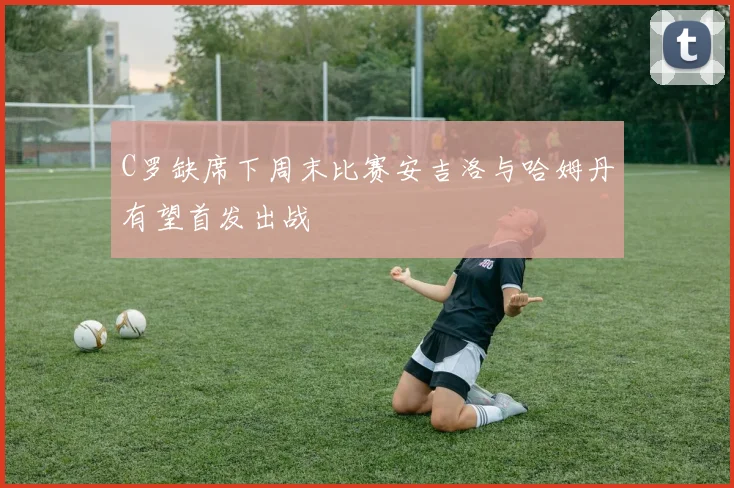 C罗缺席下周末比赛安吉洛与哈姆丹有望首发出战