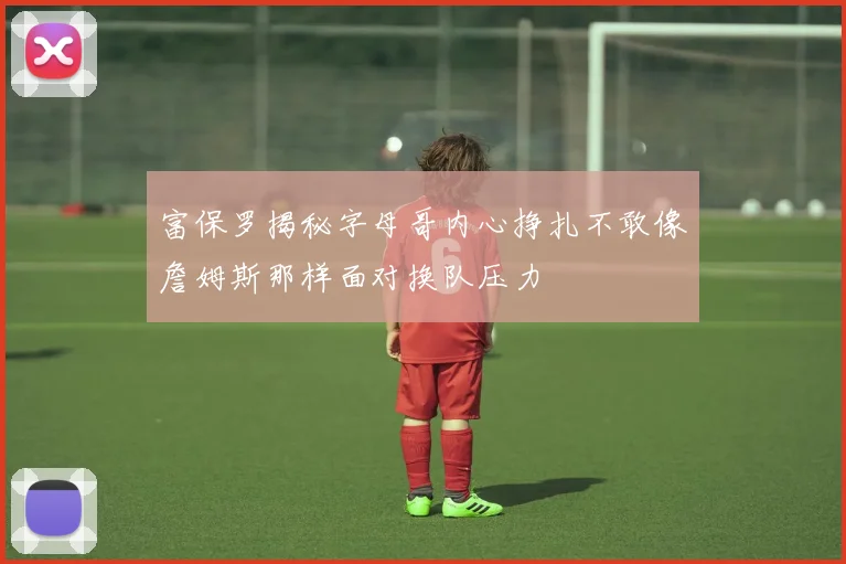 富保罗揭秘字母哥内心挣扎不敢像詹姆斯那样面对换队压力