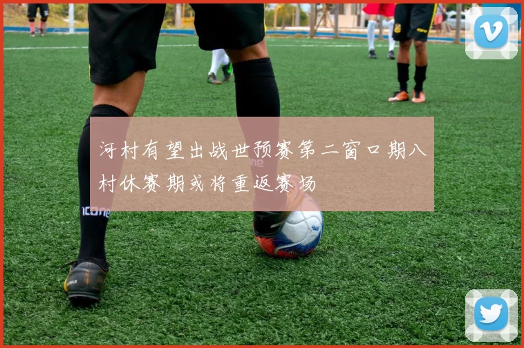 河村有望出战世预赛第二窗口期八村休赛期或将重返赛场