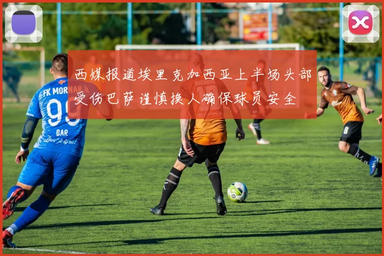 西媒报道埃里克加西亚上半场头部受伤巴萨谨慎换人确保球员安全