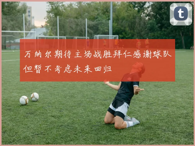 万纳尔期待主场战胜拜仁感谢球队但暂不考虑未来回归