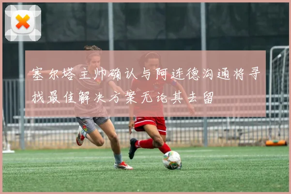 塞尔塔主帅确认与阿连德沟通将寻找最佳解决方案无论其去留