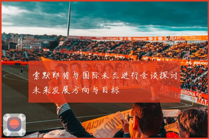 索默即将与国际米兰进行会谈探讨未来发展方向与目标