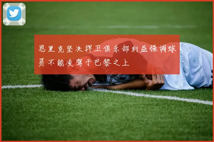 恩里克坚决捍卫俱乐部利益强调球员不能凌驾于巴黎之上